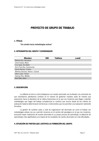 Proyecto de G.T. “Un cambio hacia metodologías activas”
CEIP “Ntra. Sra. de la Paz” Chilluévar (Jaén) Página 2
PROYECTO DE GRUPO DE TRABAJO
1. TÍTULO.
“Un cambio hacia metodologías activas”
2. INTEGRANTES DEL GRUPO Y COORDINADOR
Miembro DNI Teléfono e-mail
Biedma Ruiz, Almudena
Cerón Espejo, María
Cruz Ayala, Ana Belén
De la Torre Rus, Gumersinda
Gómez Barrero, Cristina
Martínez Sánchez, Antonio (Coord)
Oliver López, Teresa
Palomar Rico, Matilde
Ruiz Villar, Jesús
3. DESCRIPCIÓN.
La reflexión en torno a cómo trabajamos con nuestro alumnado nos ha llevado a la conclusión de
que necesitamos plantearnos cambios en la manera de gestionar nuestras aulas de manera que
avancemos hacia el abandono de la cultura transmisiva en la que nos movemos para llegar a abordar
metodologías que hagan del trabajo competencial un continuo que recorre desde de los criterios de
evaluación hasta la determinación de técnicas e instrumentos que nos permitan una evaluación realmente
formativa.
La gestión de nuestras aulas a nivel de organización del alumnado así como el trabajo con
metodologías activas nos va a permitir iniciarnos en el cambio del paradigma en el que nos movemos,
buscando mayor implicación de nuestro alumnado en su propio proceso de aprendizaje, la obtención de
aprendizajes más significativos y la mejora de los resultados de nuestro alumnado con más dificultades.
4. SITUACIÓN DE PARTIDA QUE JUSTIFICA LA FORMACIÓN DEL GRUPO.
 