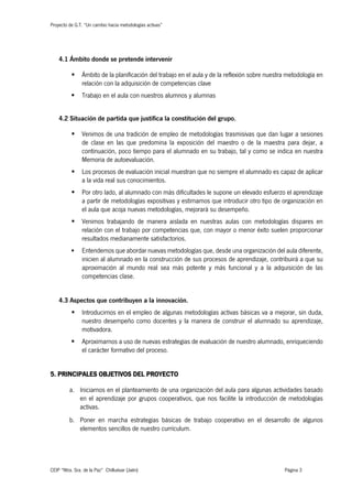 Proyecto de G.T. “Un cambio hacia metodologías activas”
CEIP “Ntra. Sra. de la Paz” Chilluévar (Jaén) Página 3
4.1 Ámbito donde se pretende intervenir
§ Ámbito de la planificación del trabajo en el aula y de la reflexión sobre nuestra metodología en
relación con la adquisición de competencias clave
§ Trabajo en el aula con nuestros alumnos y alumnas
4.2 Situación de partida que justifica la constitución del grupo.
§ Venimos de una tradición de empleo de metodologías trasmisivas que dan lugar a sesiones
de clase en las que predomina la exposición del maestro o de la maestra para dejar, a
continuación, poco tiempo para el alumnado en su trabajo, tal y como se indica en nuestra
Memoria de autoevaluación.
§ Los procesos de evaluación inicial muestran que no siempre el alumnado es capaz de aplicar
a la vida real sus conocimientos.
§ Por otro lado, al alumnado con más dificultades le supone un elevado esfuerzo el aprendizaje
a partir de metodologías expositivas y estimamos que introducir otro tipo de organización en
el aula que acoja nuevas metodologías, mejorará su desempeño.
§ Venimos trabajando de manera aislada en nuestras aulas con metodologías dispares en
relación con el trabajo por competencias que, con mayor o menor éxito suelen proporcionar
resultados medianamente satisfactorios.
§ Entendemos que abordar nuevas metodologías que, desde una organización del aula diferente,
inicien al alumnado en la construcción de sus procesos de aprendizaje, contribuirá a que su
aproximación al mundo real sea más potente y más funcional y a la adquisición de las
competencias clase.
4.3 Aspectos que contribuyen a la innovación.
§ Introducirnos en el empleo de algunas metodologías activas básicas va a mejorar, sin duda,
nuestro desempeño como docentes y la manera de construir el alumnado su aprendizaje,
motivadora.
§ Aproximarnos a uso de nuevas estrategias de evaluación de nuestro alumnado, enriqueciendo
el carácter formativo del proceso.
5. PRINCIPALES OBJETIVOS DEL PROYECTO
a. Iniciarnos en el planteamiento de una organización del aula para algunas actividades basado
en el aprendizaje por grupos cooperativos, que nos facilite la introducción de metodologías
activas.
b. Poner en marcha estrategias básicas de trabajo cooperativo en el desarrollo de algunos
elementos sencillos de nuestro currículum.
 