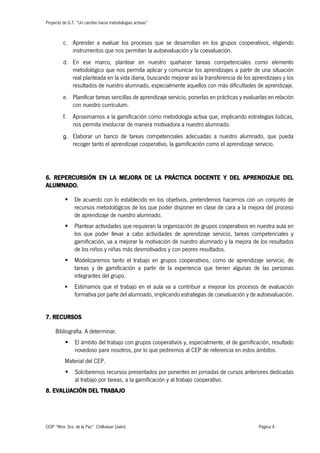 Proyecto de G.T. “Un cambio hacia metodologías activas”
CEIP “Ntra. Sra. de la Paz” Chilluévar (Jaén) Página 4
c. Aprender a evaluar los procesos que se desarrollan en los grupos cooperativos, eligiendo
instrumentos que nos permitan la autoevaluación y la coevaluación.
d. En ese marco, plantear en nuestro quehacer tareas competenciales como elemento
metodológico que nos permita aplicar y comunicar los aprendizajes a partir de una situación
real planteada en la vida diaria, buscando mejorar así la transferencia de los aprendizajes y los
resultados de nuestro alumnado, especialmente aquellos con más dificultades de aprendizaje.
e. Planificar tareas sencillas de aprendizaje servicio, ponerlas en prácticas y evaluarlas en relación
con nuestro currículum.
f. Aproximarnos a la gamificación como metodología activa que, implicando estrategias lúdicas,
nos permita involucrar de manera motivadora a nuestro alumnado.
g. Elaborar un banco de tareas competenciales adecuadas a nuestro alumnado, que pueda
recoger tanto el aprendizaje cooperativo, la gamificación como el aprendizaje servicio.
6. REPERCURSIÓN EN LA MEJORA DE LA PRÁCTICA DOCENTE Y DEL APRENDIZAJE DEL
ALUMNADO.
§ De acuerdo con lo establecido en los objetivos, pretendemos hacernos con un conjunto de
recursos metodológicos de los que poder disponer en clase de cara a la mejora del proceso
de aprendizaje de nuestro alumnado.
§ Plantear actividades que requieran la organización de grupos cooperativos en nuestra aula en
los que poder llevar a cabo actividades de aprendizaje servicio, tareas competenciales y
gamificación, va a mejorar la motivación de nuestro alumnado y la mejora de los resultados
de los niños y niñas más desmotivados y con peores resultados.
§ Modelizaremos tanto el trabajo en grupos cooperativos, como de aprendizaje servicio, de
tareas y de gamificación a partir de la experiencia que tienen algunas de las personas
integrantes del grupo.
§ Estimamos que el trabajo en el aula va a contribuir a mejorar los procesos de evaluación
formativa por parte del alumnado, implicando estrategias de coevaluación y de autoevaluación.
7. RECURSOS
Bibliografía. A determinar.
§ El ámbito del trabajo con grupos cooperativos y, especialmente, el de gamificación, resultado
novedoso para nosotros, por lo que pediremos al CEP de referencia en estos ámbitos.
Material del CEP.
§ Solcitaremos recursos presentados por ponentes en jornadas de cursos anteriores dedicadas
al trabajo por tareas, a la gamificación y al trabajo cooperativo.
8. EVALUACIÓN DEL TRABAJO
 