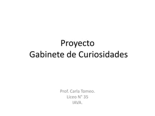 Proyecto
Gabinete de Curiosidades
Prof. Carla Tomeo.
Liceo N° 35
IAVA.
 