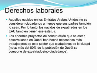 Derechos laborales
 Aquellos nacidos en los Emiratos Árabes Unidos no se
  consideran ciudadanos a menos que sus padres también
  lo sean. Por lo tanto, los nacidos de expatriados en los
  EAU también tienen ese estatus.
 Los enormes proyectos de construcción que se están
  desarrollando en Dubái han hecho necesarios más
  trabajadores de este sector que ciudadanos de la ciudad
  (nota: más del 80% de la población de Dubái se
  compone de expatriados/no-ciudadanos).
 