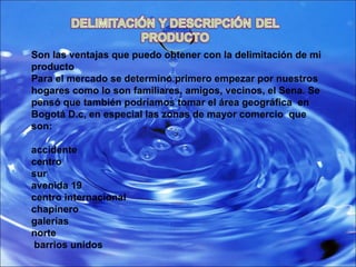 Son las ventajas que puedo obtener con la delimitación de mi producto  Para el mercado se determino primero empezar por nuestros hogares como lo son familiares, amigos, vecinos, el Sena. Se pensó que también podríamos tomar el área geográfica  en Bogotá D.c, en especial las zonas de mayor comercio  que son: accidente centro  sur  avenida 19 centro internacional  chapinero  galerías  norte barrios unidos 