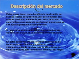 Estas zonas tienen como beneficio la localización de buenos locales que podemos usar para empezar con nuestro producto, además de esto esas zonas son las más visitadas por personas que buscan la economía ya sea nuestro producto o cual quier otro  La mayoría de estas zonas tienen muy pocas aéreas residenciales ya que es un sector de comercialización. En estas zonas hay muchos centros comerciales de belleza que nos servirían para ofrecer  nuestro shampoo, contando que hay más de 250 salones de belleza y centros para la belleza al delta y al por mayor. 