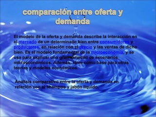 El modelo de la oferta y demanda describe la interacción en el  mercado  de un determinado bien entre  consumidores  y  productores , en relación con el  precio  y las ventas de dicho bien. Es el modelo fundamental de la  microeconomía , y se usa para explicar una gran variedad de escenarios microeconómicos. Además, sirve como base para otras teorías y modelos económicos. Análisis comparativo entre la oferta y demanda en relación con el shampoo y jabón liquido. 