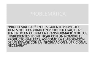 PROBLEMÁTICA
“PROBLEMÁTICA: " EN EL SIGUIENTE PROYECTO
TIENES QUE ELABORAR UN PRODUCTO GALLETAS
TENIENDO EN CUENTA LA TRANSFORMACIÓN DE LOS
INGREDIENTES, IDENTIFICAR CON UN NOMBRE EL
PRODUCTO GALLETAS, ASÍ COMO LA ELABORACIÓN
DE UN ENVASE CON LA INFORMACIÓN NUTRICIONAL
NECESARIA"”
 