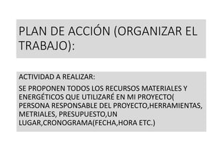 PLAN DE ACCIÓN (ORGANIZAR EL
TRABAJO):
ACTIVIDAD A REALIZAR:
SE PROPONEN TODOS LOS RECURSOS MATERIALES Y
ENERGÉTICOS QUE UTILIZARÉ EN MI PROYECTO(
PERSONA RESPONSABLE DEL PROYECTO,HERRAMIENTAS,
METRIALES, PRESUPUESTO,UN
LUGAR,CRONOGRAMA(FECHA,HORA ETC.)
 