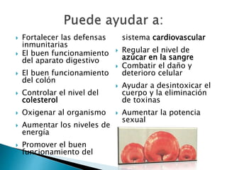  Fortalecer las defensas 
inmunitarias 
 El buen funcionamiento 
del aparato digestivo 
 El buen funcionamiento 
del colón 
 Controlar el nivel del 
colesterol 
 Oxigenar al organismo 
 Aumentar los niveles de 
energía 
 Promover el buen 
funcionamiento del 
sistema cardiovascular 
 Regular el nivel de 
azúcar en la sangre 
 Combatir el daño y 
deterioro celular 
 Ayudar a desintoxicar el 
cuerpo y la eliminación 
de toxinas 
 Aumentar la potencia 
sexual 
 