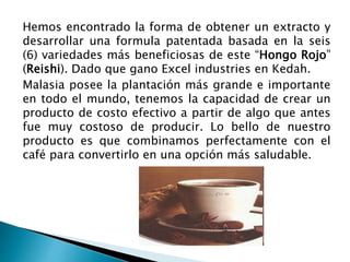 Hemos encontrado la forma de obtener un extracto y 
desarrollar una formula patentada basada en la seis 
(6) variedades más beneficiosas de este “Hongo Rojo” 
(Reishi). Dado que gano Excel industries en Kedah. 
Malasia posee la plantación más grande e importante 
en todo el mundo, tenemos la capacidad de crear un 
producto de costo efectivo a partir de algo que antes 
fue muy costoso de producir. Lo bello de nuestro 
producto es que combinamos perfectamente con el 
café para convertirlo en una opción más saludable. 
 