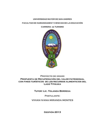 UNIVERSIDAD MAYOR DE SAN ANDRES
FACULTAD DE HUMANIDADES Y CIENCIAS DE LA EDUCACIÓN
CARRERA de TURISMO
Proyecto de grado
Propuesta de Recuperación del valor patrimonial
con fines turísticos de los recursos alimenticios del
Lago Titikaka
Tutor: Lic. Yolanda Borrega
Postulante:
VIVIAN IVANA MIRANDA MONTES
Gestión 2013
 