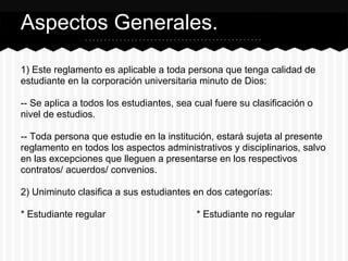 1) Este reglamento es aplicable a toda persona que tenga calidad de
estudiante en la corporación universitaria minuto de Dios:
-- Se aplica a todos los estudiantes, sea cual fuere su clasificación o
nivel de estudios.
-- Toda persona que estudie en la institución, estará sujeta al presente
reglamento en todos los aspectos administrativos y disciplinarios, salvo
en las excepciones que lleguen a presentarse en los respectivos
contratos/ acuerdos/ convenios.
2) Uniminuto clasifica a sus estudiantes en dos categorías:
* Estudiante regular * Estudiante no regular
Aspectos Generales.
 