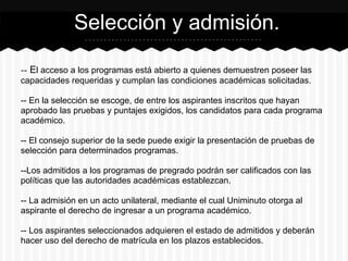 -- El acceso a los programas está abierto a quienes demuestren poseer las
capacidades requeridas y cumplan las condiciones académicas solicitadas.
-- En la selección se escoge, de entre los aspirantes inscritos que hayan
aprobado las pruebas y puntajes exigidos, los candidatos para cada programa
académico.
-- El consejo superior de la sede puede exigir la presentación de pruebas de
selección para determinados programas.
--Los admitidos a los programas de pregrado podrán ser calificados con las
políticas que las autoridades académicas establezcan.
-- La admisión en un acto unilateral, mediante el cual Uniminuto otorga al
aspirante el derecho de ingresar a un programa académico.
-- Los aspirantes seleccionados adquieren el estado de admitidos y deberán
hacer uso del derecho de matrícula en los plazos establecidos.
Selección y admisión.
 