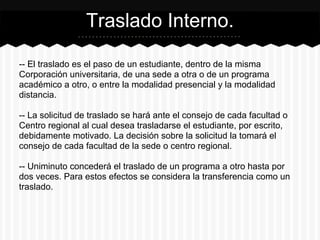 -- El traslado es el paso de un estudiante, dentro de la misma
Corporación universitaria, de una sede a otra o de un programa
académico a otro, o entre la modalidad presencial y la modalidad
distancia.
-- La solicitud de traslado se hará ante el consejo de cada facultad o
Centro regional al cual desea trasladarse el estudiante, por escrito,
debidamente motivado. La decisión sobre la solicitud la tomará el
consejo de cada facultad de la sede o centro regional.
-- Uniminuto concederá el traslado de un programa a otro hasta por
dos veces. Para estos efectos se considera la transferencia como un
traslado.
Traslado Interno.
 