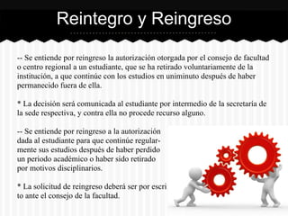-- Se entiende por reingreso la autorización otorgada por el consejo de facultad
o centro regional a un estudiante, que se ha retirado voluntariamente de la
institución, a que continúe con los estudios en uniminuto después de haber
permanecido fuera de ella.
* La decisión será comunicada al estudiante por intermedio de la secretaría de
la sede respectiva, y contra ella no procede recurso alguno.
-- Se entiende por reingreso a la autorización
dada al estudiante para que continúe regular-
mente sus estudios después de haber perdido
un periodo académico o haber sido retirado
por motivos disciplinarios.
* La solicitud de reingreso deberá ser por escri
to ante el consejo de la facultad.
Reintegro y Reingreso
 