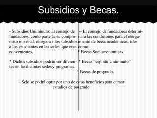 - Subsidios Uniminuto: El consejo de -- El consejo de fundadores determi-
fundadores, como parte de su compro- nará las condiciones para el otorga-
miso misional, otorgará a los subsidios miento de becas academicas, tales
a los estudiantes en las sedes, que crea como:
convenientes. * Becas Socioeconomicas.
* Dichos subsidios podrán ser diferen- * Becas “espiritu Uniminuto”
tes en las distintas sedes y programas.
* Becas de posgrado.
~ Solo se podrá optar por uno de estos beneficios para cursar
estudios de posgrado.
Subsidios y Becas.
 