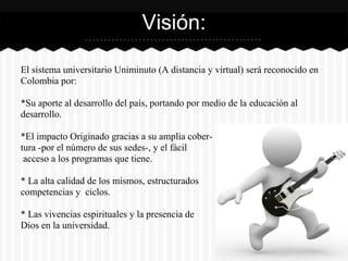 El sistema universitario Uniminuto (A distancia y virtual) será reconocido en
Colombia por:
*Su aporte al desarrollo del país, portando por medio de la educación al
desarrollo.
*El impacto Originado gracias a su amplia cober-
tura -por el número de sus sedes-, y el fácil
acceso a los programas que tiene.
* La alta calidad de los mismos, estructurados
competencias y ciclos.
* Las vivencias espirituales y la presencia de
Dios en la universidad.
Visión:
 
