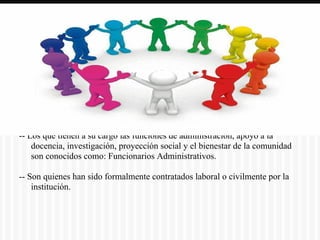 -- Los que tienen a su cargo las funciones de administración, apoyo a la
docencia, investigación, proyección social y el bienestar de la comunidad
son conocidos como: Funcionarios Administrativos.
-- Son quienes han sido formalmente contratados laboral o civilmente por la
institución.
 