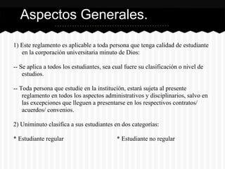 1) Este reglamento es aplicable a toda persona que tenga calidad de estudiante
en la corporación universitaria minuto de Dios:
-- Se aplica a todos los estudiantes, sea cual fuere su clasificación o nivel de
estudios.
-- Toda persona que estudie en la institución, estará sujeta al presente
reglamento en todos los aspectos administrativos y disciplinarios, salvo en
las excepciones que lleguen a presentarse en los respectivos contratos/
acuerdos/ convenios.
2) Uniminuto clasifica a sus estudiantes en dos categorías:
* Estudiante regular * Estudiante no regular
Aspectos Generales.
 