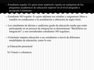-- Estudiante regular: Es quien tiene matrícula vigente en cualquiera de los
programas académicos de educación superior en el nivel pregrado o
prosgrado Uniminuto.
-- Estudiante NO regular: Es quien adelanta sus estudios y asignaturas libres o
estudios no conducentes a la acreditación u obtención de algún título.
-- Los estudiantes de décimo y undécimo grado de educación media que estén
participando en un proceso de integración se denominaran “Bachilleres en
integración” y son considerados estudiantes NO regulares.
-- Uniminuto imparte educación a sus estudiantes a través de diferentes
modalidades de educación, como lo son:
a) Educación presencial
b) Virtual o a distancia.
 