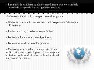 -- La calidad de estudiante se adquiere mediante el acto voluntario de
matrícula y se pierde Por los siguientes motivos:
--Haber obtenido el título correspondiente al programa.
-- NO haber renovado la matrícula dentro de los plazos señalados por
Uniminuto.
-- Inasistencia o bajo rendimiento académico.
-- Por incumplimiento con las obligaciones.
-- Por razones académicas o disciplinarias.
-- Motivos graves de salud, con un previo dictamen
medico,psiquiatrico, psicologico… Expedido por un
profesional de la salud del sistema de salud al cual
pertenece el estudiante.
 