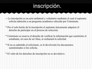 -- La inscripción es un acto unilateral y voluntario mediante el cual el aspirante
solicita admisión a un programa académico ofrecido por Uniminuto.
* Por el solo hecho de la inscripción el aspirante únicamente adquiere el
derecho de participar en el proceso de selección.
* Uniminuto se reserva el derecho de verificar la información que suministre el
estudiante, en caso de ser falsa, se rechazará la solicitud.
* Si no es admitido el solicitante, se le devolverán los documentos
suministrados si los solicita.
* El valor de los derechos de inscripción no es devolutivo.
inscripción.
 