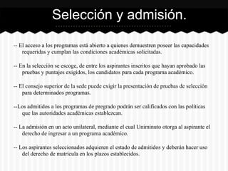 -- El acceso a los programas está abierto a quienes demuestren poseer las capacidades
requeridas y cumplan las condiciones académicas solicitadas.
-- En la selección se escoge, de entre los aspirantes inscritos que hayan aprobado las
pruebas y puntajes exigidos, los candidatos para cada programa académico.
-- El consejo superior de la sede puede exigir la presentación de pruebas de selección
para determinados programas.
--Los admitidos a los programas de pregrado podrán ser calificados con las políticas
que las autoridades académicas establezcan.
-- La admisión en un acto unilateral, mediante el cual Uniminuto otorga al aspirante el
derecho de ingresar a un programa académico.
-- Los aspirantes seleccionados adquieren el estado de admitidos y deberán hacer uso
del derecho de matrícula en los plazos establecidos.
Selección y admisión.
 