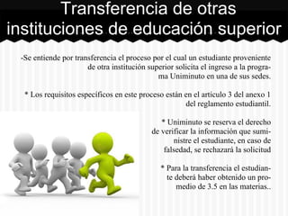 -Se entiende por transferencia el proceso por el cual un estudiante proveniente
de otra institución superior solicita el ingreso a la progra-
ma Uniminuto en una de sus sedes.
* Los requisitos específicos en este proceso están en el artículo 3 del anexo 1
del reglamento estudiantil.
* Uniminuto se reserva el derecho
de verificar la información que sumi-
nistre el estudiante, en caso de
falsedad, se rechazará la solicitud
* Para la transferencia el estudian-
te deberá haber obtenido un pro-
medio de 3.5 en las materias..
Transferencia de otras
instituciones de educación superior
 