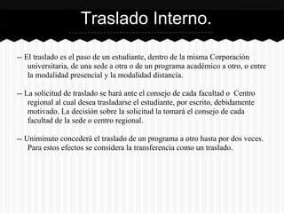 -- El traslado es el paso de un estudiante, dentro de la misma Corporación
universitaria, de una sede a otra o de un programa académico a otro, o entre
la modalidad presencial y la modalidad distancia.
-- La solicitud de traslado se hará ante el consejo de cada facultad o Centro
regional al cual desea trasladarse el estudiante, por escrito, debidamente
motivado. La decisión sobre la solicitud la tomará el consejo de cada
facultad de la sede o centro regional.
-- Uniminuto concederá el traslado de un programa a otro hasta por dos veces.
Para estos efectos se considera la transferencia como un traslado.
Traslado Interno.
 