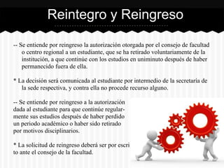 -- Se entiende por reingreso la autorización otorgada por el consejo de facultad
o centro regional a un estudiante, que se ha retirado voluntariamente de la
institución, a que continúe con los estudios en uniminuto después de haber
permanecido fuera de ella.
* La decisión será comunicada al estudiante por intermedio de la secretaría de
la sede respectiva, y contra ella no procede recurso alguno.
-- Se entiende por reingreso a la autorización
dada al estudiante para que continúe regular-
mente sus estudios después de haber perdido
un periodo académico o haber sido retirado
por motivos disciplinarios.
* La solicitud de reingreso deberá ser por escri
to ante el consejo de la facultad.
Reintegro y Reingreso
 