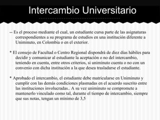 -- Es el proceso mediante el cual, un estudiante cursa parte de las asignaturas
correspondientes a su programa de estudios en una institución diferente a
Uniminuto, en Colombia o en el exterior.
* El consejo de Facultad o Centro Regional dispondrá de diez días hábiles para
decidir y comunicar al estudiante la aceptación o no del intercambio,
teniendo en cuenta, entre otros criterios, si uniminuto cuenta o no con un
convenio con dicha institución a la que desea trasladarse el estudiante.
* Aprobado el intercambio, el estudiante debe matricularse en Uniminuto y
cumplir con las demás condiciones plasmadas en el acuerdo suscrito entre
las instituciones involucradas.. A su vez uniminuto se compromete a
mantenerlo vinculado como tal, durante el tiempo de intercambio, siempre
que sus notas, tengan un mínimo de 3,5
Intercambio Universitario
 