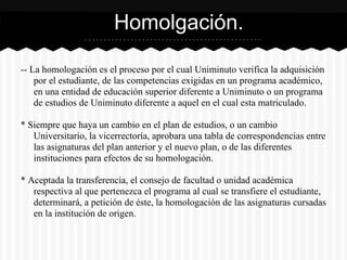 -- La homologación es el proceso por el cual Uniminuto verifica la adquisición
por el estudiante, de las competencias exigidas en un programa académico,
en una entidad de educación superior diferente a Uniminuto o un programa
de estudios de Uniminuto diferente a aquel en el cual esta matriculado.
* Siempre que haya un cambio en el plan de estudios, o un cambio
Universitario, la vicerrectoría, aprobara una tabla de correspondencias entre
las asignaturas del plan anterior y el nuevo plan, o de las diferentes
instituciones para efectos de su homologación.
* Aceptada la transferencia, el consejo de facultad o unidad académica
respectiva al que pertenezca el programa al cual se transfiere el estudiante,
determinará, a petición de éste, la homologación de las asignaturas cursadas
en la institución de origen.
Homolgación.
 