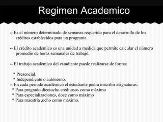 -- Es el número determinado de semanas requerido para el desarrollo de los
créditos establecidos para un programa.
-- El crédito académico es una unidad a medida que permite calcular el número
promedio de horas semanales de trabajo.
-- El trabajo académico del estudiante puede realizarse de forma:
* Presencial.
* Independiente o autónomo.
-- En cada periodo académico el estudiante podrá inscribir asignaturas:
* Para pregrado dieciocho créditosos como máximo
* Para especializaciones, doce como máximo
* Para maestría ,ocho como máximo.
Regimen Academico
 
