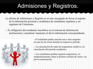La oficina de Admisiones y Registro es el ente encargado de llevar el registro
de la información personal y académica de estudiantes regulares y no
regulares de Uniminuto.
-- Es obligación del estudiante inscribirse en el sistema de información
institucional y actualizar/ mantener al día la información correspondiente.
Admisiones y Registros.
-- El estudiante podrá cancelar una o más asignatu-
ras que ha de cursar durante el respectivo período.
-- La cancelación de todas las asignaturas conlleva a la
cancelación del periodo académico.
-- Los estudiantes podrán registrar asignaturas, ex-
temporáneamente, hasta la primera semana de clases, sin
previa autorización.
 