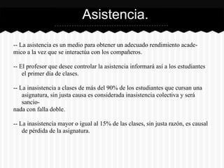 -- La asistencia es un medio para obtener un adecuado rendimiento acade-
mico a la vez que se interactúa con los compañeros.
-- El profesor que desee controlar la asistencia informará así a los estudiantes
el primer día de clases.
-- La inasistencia a clases de más del 90% de los estudiantes que cursan una
asignatura, sin justa causa es considerada inasistencia colectiva y será
sancio-
nada con falla doble.
-- La inasistencia mayor o igual al 15% de las clases, sin justa razón, es causal
de pérdida de la asignatura.
Asistencia.
 