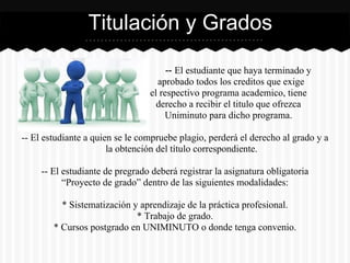 -- El estudiante que haya terminado y
aprobado todos los cred aprobado todos los creditos que exige
el respectivo programa academico, tiene
derecho a recibir el titulo que ofrezca
Uniminuto para dicho programa.
-- El estudiante a quien se le compruebe plagio, perderá el derecho al grado y a
la obtención del título correspondiente.
-- El estudiante de pregrado deberá registrar la asignatura obligatoria
“Proyecto de grado” dentro de las siguientes modalidades:
* Sistematización y aprendizaje de la práctica profesional.
* Trabajo de grado.
* Cursos postgrado en UNIMINUTO o donde tenga convenio.
Titulación y Grados
 