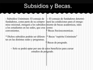 - Subsidios Uniminuto: El consejo de -- El consejo de fundadores determi-
fundadores, como parte de su compro- nará las condiciones para el otorga-
miso misional, otorgará a los subsidios miento de becas academicas, tales
a los estudiantes en las sedes, que crea como:
convenientes. * Becas Socioeconomicas.
* Dichos subsidios podrán ser diferen- * Becas “espiritu Uniminuto”
tes en las distintas sedes y programas.
* Becas de posgrado.
~ Solo se podrá optar por uno de estos beneficios para cursar
estudios de posgrado.
Subsidios y Becas.
 