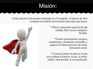 Como sistema Universitario inspirado en el evangelio, el minuto de Dios
comparte un modelo universitario innovador que busca:
* Ofrecer educación superior de alta
calidad, fácil acceso; integral y
flexible.
*Formar profesionales íntegros,
competentes, eticamente orientados y
capaces de liderar procesos de trans-
formación social.
* Construir juntos un país en el que
sea evidente la justicia, la paz, la frater-
nidad y más posible, la reconciliación.
Misión:
 
