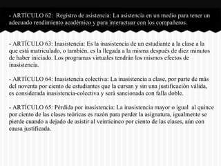 - ARTÍCULO 62: Registro de asistencia: La asistencia en un medio para tener un
adecuado rendimiento académico y para interactuar con los compañeros.
- ARTÍCULO 63: Inasistencia: Es la inasistencia de un estudiante a la clase a la
que está matriculado, o también, es la llegada a la misma después de diez minutos
de haber iniciado. Los programas virtuales tendrán los mismos efectos de
inasistencia.
- ARTÍCULO 64: Inasistencia colectiva: La inasistencia a clase, por parte de más
del noventa por ciento de estudiantes que la cursan y sin una justificación válida,
es considerada inasistencia-colectiva y será sancionada con falla doble.
- ARTÍCULO 65: Pérdida por inasistencia: La inasistencia mayor o igual al quince
por ciento de las clases teóricas es razón para perder la asignatura, igualmente se
pierde cuando a dejado de asistir al veinticinco por ciento de las clases, aún con
causa justificada.
 