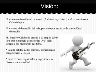 El sistema universitario Uniminuto (A distancia y virtual) será reconocido en
Colombia por:
*Su aporte al desarrollo del país, portando por medio de la educación al
desarrollo.
*El impacto Originado gracias a su amplia cober-
tura -por el número de sus sedes-, y el fácil
acceso a los programas que tiene.
* La alta calidad de los mismos, estructurados
competencias y ciclos.
* Las vivencias espirituales y la presencia de
Dios en la universidad.
Visión:
 