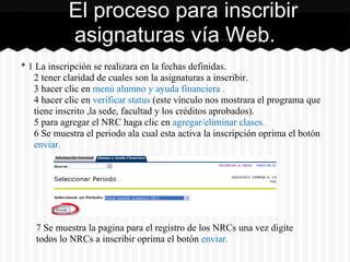 * 1 La inscripción se realizara en la fechas definidas.
2 tener claridad de cuales son la asignaturas a inscribir.
3 hacer clic en menú alumno y ayuda financiera .
4 hacer clic en verificar status (este vinculo nos mostrara el programa que
tiene inscrito ,la sede, facultad y los créditos aprobados).
5 para agregar el NRC haga clic en agregar/eliminar clases.
6 Se muestra el periodo ala cual esta activa la inscripción oprima el botón
enviar.
El proceso para inscribir
asignaturas vía Web.
7 Se muestra la pagina para el registro de los NRCs una vez digite
todos lo NRCs a inscribir oprima el botón enviar.
 