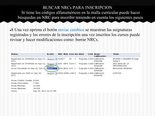 BUSCAR NRCs PARA INSCRIPCION
Si tiene los códigos alfanuméricos en la malla curricular puede hacer
búsquedas en NRC para inscribir teniendo en cuenta los siguientes pasos
●8 Una vez oprima el botón enviar cambios se muestran las asignaturas
registradas y los errores de la inscripción una vez inscritos los cursos puede
revisar y hacer modificaciones como: borrar NRCs.
 