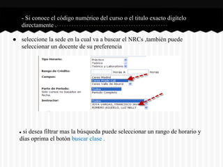 ● - Si conoce el código numérico del curso o el titulo exacto digítelo
directamente .
● seleccione la sede en la cual va a buscar el NRCs ,también puede
seleccionar un docente de su preferencia
● si desea filtrar mas la búsqueda puede seleccionar un rango de horario y
días oprima el botón buscar clase .
 