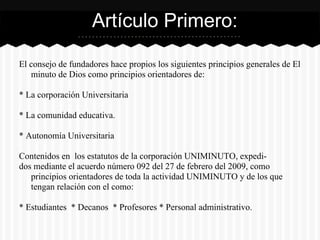 El consejo de fundadores hace propios los siguientes principios generales de El
minuto de Dios como principios orientadores de:
* La corporación Universitaria
* La comunidad educativa.
* Autonomía Universitaria
Contenidos en los estatutos de la corporación UNIMINUTO, expedi-
dos mediante el acuerdo número 092 del 27 de febrero del 2009, como
principios orientadores de toda la actividad UNIMINUTO y de los que
tengan relación con el como:
* Estudiantes * Decanos * Profesores * Personal administrativo.
Artículo Primero:
 