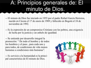 -- El minuto de Dios fue iniciado en 1955 por el padre Rafael García Herreros,
nacido en Cúcuta el 17 de enero de 1909 y fallecido en Bogotá el 24 de
noviembre de 1992.
-- Es la expresión de un compromiso Cristiano con los pobres, una exigencia
de lucha por la justicia y un anhelo de igualdad.
-- Se entiende por desarrollo integral la
promoción: “ De todo el hombre y de todos
los hombres y el paso , para cada uno y
para todos, de condiciones de vida menos
humanas a condiciones más humanas”.
-- Es servicio a la humanidad es la princi-
pal característica de El minuto de Dios.
A: Principios generales de: El
minuto de Dios.
 