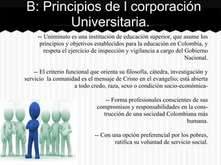 -- Uniminuto es una institución de educación superior, que asume los
principios y objetivos establecidos para la educación en Colombia, y
respeta el ejercicio de inspección y vigilancia a cargo del Gobierno
Nacional.
-- El criterio funcional que orienta su filosofía, cátedra, investigación y
servicio la comunidad es el mensaje de Cristo en el evangelio; está abierta
a todo credo, raza, sexo o condición socio-económica-
-- Forma profesionales conscientes de sus
compromisos y responsabilidades en la cons-
trucción de una sociedad Colombiana más
humana.
-- Con una opción preferencial por los pobres,
ratifica su voluntad de servicio social.
B: Principios de l corporación
Universitaria.
 