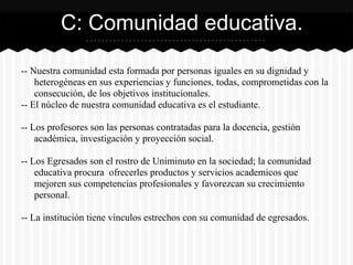 -- Nuestra comunidad esta formada por personas iguales en su dignidad y
heterogéneas en sus experiencias y funciones, todas, comprometidas con la
consecución, de los objetivos institucionales.
-- El núcleo de nuestra comunidad educativa es el estudiante.
-- Los profesores son las personas contratadas para la docencia, gestión
académica, investigación y proyección social.
-- Los Egresados son el rostro de Uniminuto en la sociedad; la comunidad
educativa procura ofrecerles productos y servicios academicos que
mejoren sus competencias profesionales y favorezcan su crecimiento
personal.
-- La institución tiene vínculos estrechos con su comunidad de egresados.
C: Comunidad educativa.
 