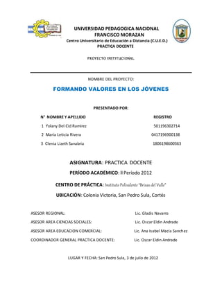 UNIVERSIDAD PEDAGOGICA NACIONAL
FRANCISCO MORAZAN
Centro Universitario de Educación a Distancia (C.U.E.D.)
PRACTICA DOCENTE
PROYECTO INSTITUCIONAL
NOMBRE DEL PROYECTO:
FORMANDO VALORES EN LOS JÓVENES
PRESENTADO POR:
N° NOMBRE Y APELLIDO REGISTRO
1 Yolany Del Cid Ramírez 501196302714
2 María Leticia Rivera 0417196900138
3 Clenia Lizeth Sanabria 1806198600363
ASIGNATURA: PRACTICA DOCENTE
PERÍODO ACADÉMICO: ll Período 2012
CENTRO DE PRÁCTICA: Instituto Polivalente “Brisas del Valle”
UBICACIÓN: Colonia Victoria, San Pedro Sula, Cortés
ASESOR REGIONAL: Lic. Gladis Navarro
ASESOR AREA CIENCIAS SOCIALES: Lic. Oscar Eldin Andrade
ASESOR AREA EDUCACION COMERCIAL: Lic. Ana Isabel Macía Sanchez
COORDINADOR GENERAL PRACTICA DOCENTE: Lic. Oscar Eldin Andrade
LUGAR Y FECHA: San Pedro Sula, 3 de julio de 2012
 