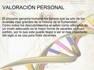 VALORACIÓN PERSONAL El proyecto genoma humano me parece que es uno de los avances mas grandes de la historia de la humanidad. Como todos los descubrimientos el saber como utilizarlos de un modo adecuado es la mejor forma de sacarles un buen partido, por lo que este puede llegar a ser el mas importante del siglo si se usa para fines decentes. 