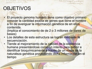 OBJETIVOS  El proyecto genoma humano tiene como objetivo primario conocer la cantidad exacta de genes que tiene el hombre a fin de averiguar la información genética de en ellos contenida. (Implica el conocmiento de de 2 o 3 millones de pares de bases) Los detalles de esta estructura se logran mediante la secuenciación. Tiende al mejoramiento de la calidad de la existencia humana presentándose como un intento para definir e identificar bioquímicamente a través de un mapa de la naturaleza genética proyectando dicha información en el tiempo 