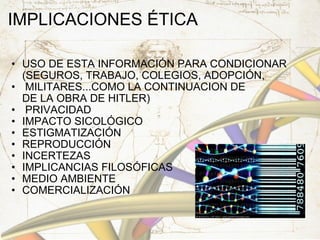 IMPLICACIONES ÉTICA USO DE ESTA INFORMACIÓN PARA CONDICIONAR (SEGUROS, TRABAJO, COLEGIOS, ADOPCIÓN,   MILITARES...COMO LA CONTINUACION DE DE LA OBRA DE HITLER)   PRIVACIDAD IMPACTO SICOLÓGICO ESTIGMATIZACIÓN REPRODUCCIÓN INCERTEZAS IMPLICANCIAS FILOSÓFICAS MEDIO AMBIENTE COMERCIALIZACIÓN 