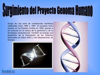 Surgimiento del Proyecto Genoma Humano Surgió de una serie de conferencias científicas celebradas entre 1985 y 1987. El proyecto tomó impulso en los Estados Unidos en 1990, gracias a los avances en el campo de la genómica y de la tecnología computacional. También se produjo una ampliación de la financiación de los Institutos Nacionales de Salud (NIH) y del Departamento de Energía. Índice 